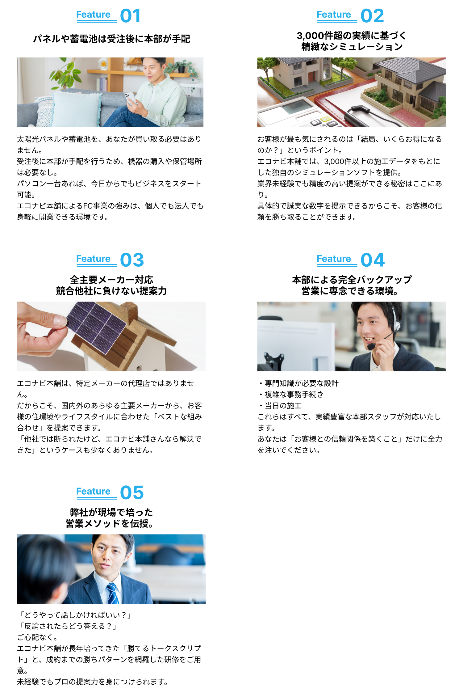 パネルや蓄電池は受注後に本部が手配／3,000件超の実績に基づく精緻なシミュレーション／全主要メーカー対応競合他社に負けない提案力／本部による完全バックアップ営業に専念できる環境。／弊社が培ってきた「高単価営業ノウハウ」を伝授。