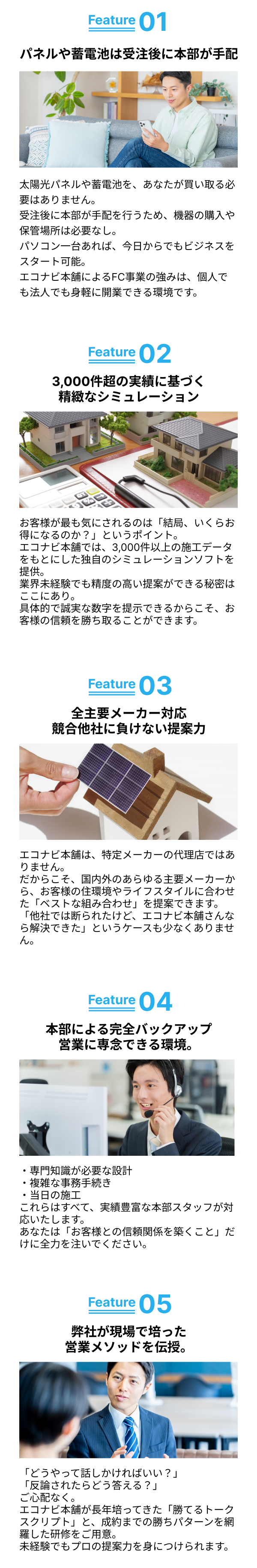 パネルや蓄電池は受注後に本部が手配／3,000件超の実績に基づく精緻なシミュレーション／全主要メーカー対応競合他社に負けない提案力／本部による完全バックアップ営業に専念できる環境。／弊社が培ってきた「高単価営業ノウハウ」を伝授。